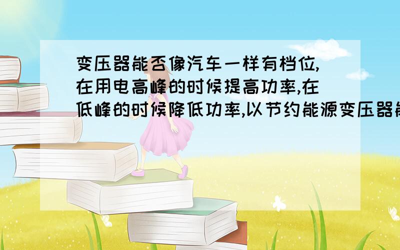 变压器能否像汽车一样有档位,在用电高峰的时候提高功率,在低峰的时候降低功率,以节约能源变压器能否象汽车一样可换档!因为春节很多人回农村导致用电上涨,但节后又回城了!所以能否让