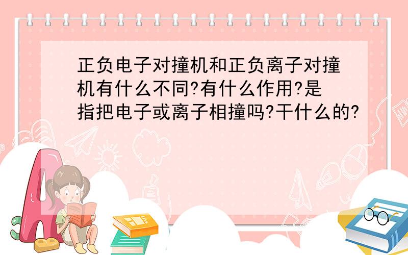 正负电子对撞机和正负离子对撞机有什么不同?有什么作用?是指把电子或离子相撞吗?干什么的?