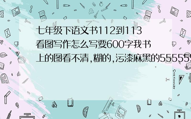 七年级下语文书112到113看图写作怎么写要600字我书上的图看不清,糊的,污漆麻黑的55555555555555555