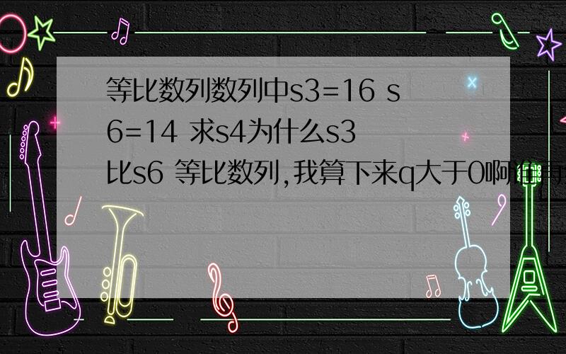 等比数列数列中s3=16 s6=14 求s4为什么s3 比s6 等比数列,我算下来q大于0啊谁再给推下