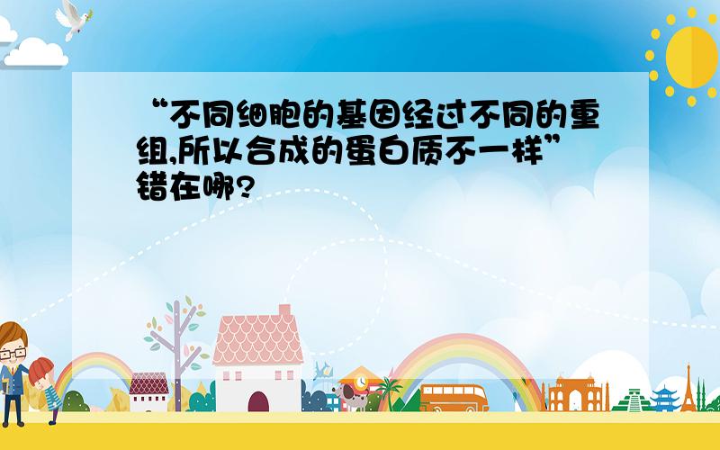 “不同细胞的基因经过不同的重组,所以合成的蛋白质不一样”错在哪?