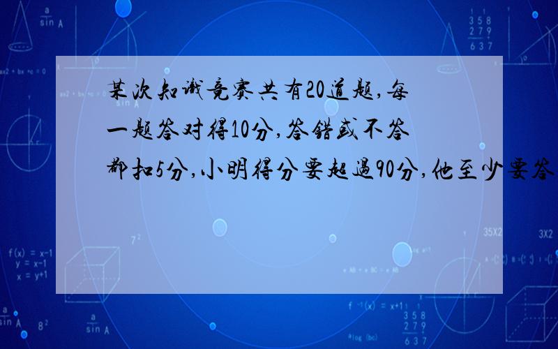 某次知识竞赛共有20道题,每一题答对得10分,答错或不答都扣5分,小明得分要超过90分,他至少要答对多少道题?