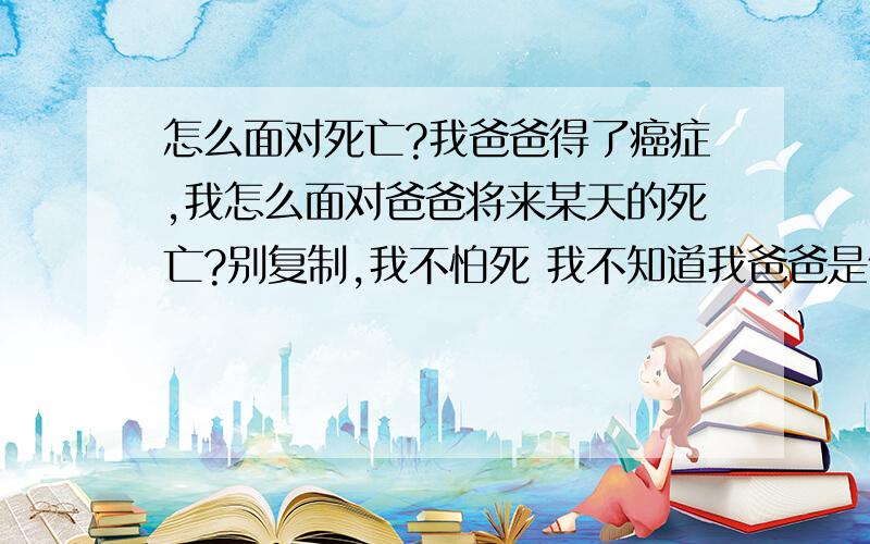 怎么面对死亡?我爸爸得了癌症,我怎么面对爸爸将来某天的死亡?别复制,我不怕死 我不知道我爸爸是什么面对的 你们只要告诉我该什么面对就行了(我今年17岁)