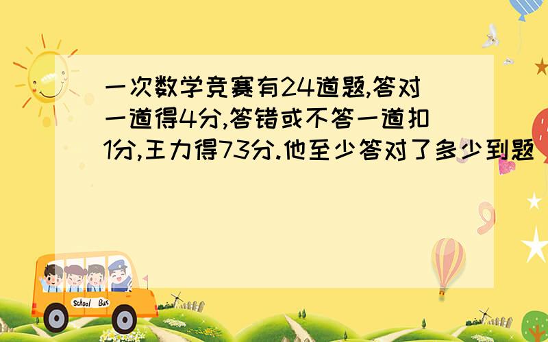 一次数学竞赛有24道题,答对一道得4分,答错或不答一道扣1分,王力得73分.他至少答对了多少到题