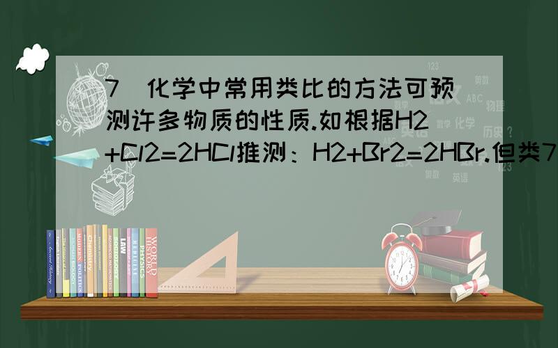 7．化学中常用类比的方法可预测许多物质的性质.如根据H2+Cl2=2HCl推测：H2+Br2=2HBr.但类7．化学中常用类比的方法可预测许多物质的性质.如根据H2+Cl2=2HCl推测：H2+Br2=2HBr.但类比是相对的,如根据2