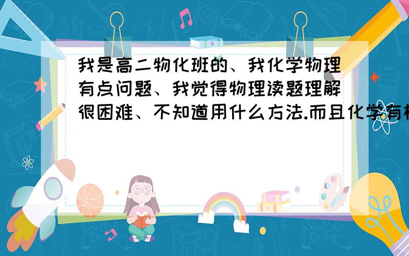 我是高二物化班的、我化学物理有点问题、我觉得物理读题理解很困难、不知道用什么方法.而且化学有机推断题很难有思路.