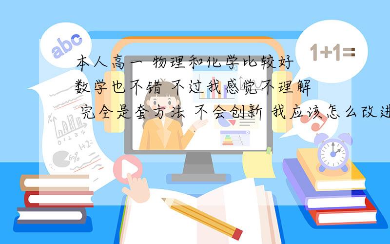 本人高一 物理和化学比较好 数学也不错 不过我感觉不理解 完全是套方法 不会创新 我应该怎么改进?我比较擅长实际问题  请问我应该如何发展我是对数学不理解 物理化学 不用背公式 题就