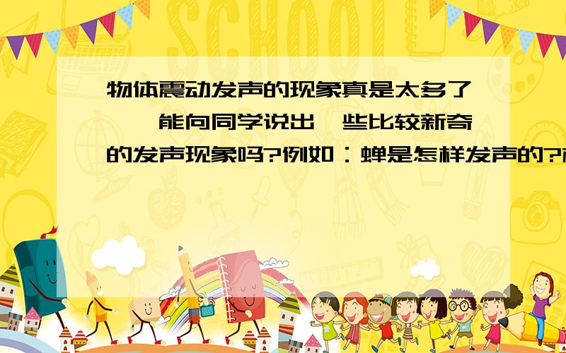 物体震动发声的现象真是太多了,伱能向同学说出一些比较新奇的发声现象吗?例如：蝉是怎样发声的?格式：1.观察2.3.猜想4.设计,实验5.终结讨论得出结论 例如：题目(声音的传播)1.声音的产生