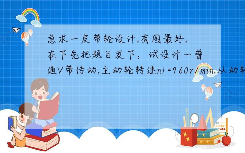 急求一皮带轮设计,有图最好,在下先把题目发下：试设计一普通V带传动,主动轮转速n1=960r/min,从动轮转速n2=320r/min,带型为B型,电动机功率P=4KW,两班制工作,载荷平稳.请知道的亲~把计算过程和答