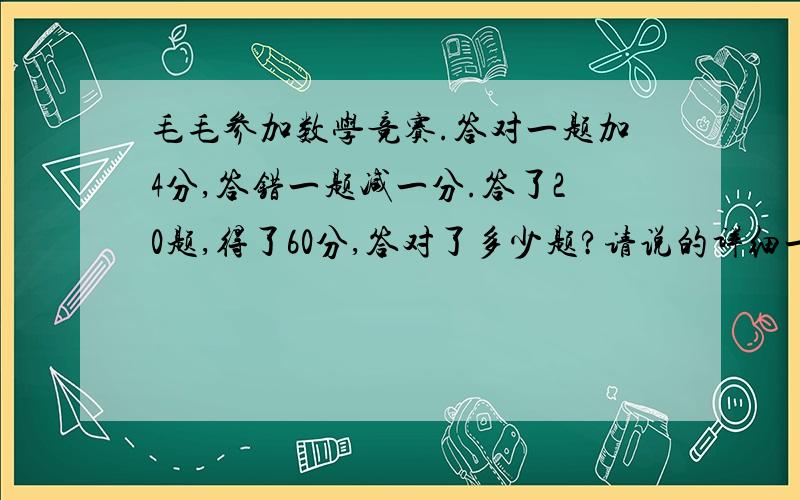 毛毛参加数学竞赛.答对一题加4分,答错一题减一分.答了20题,得了60分,答对了多少题?请说的详细一点,每个数字为什么要这样做.