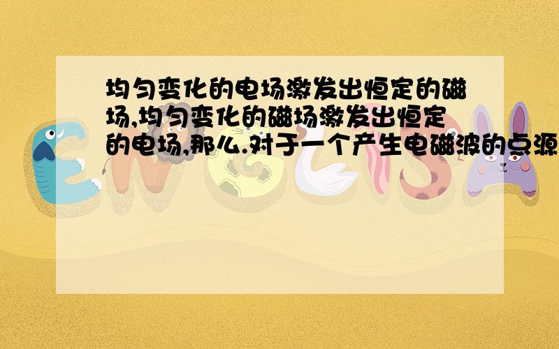 均匀变化的电场激发出恒定的磁场,均匀变化的磁场激发出恒定的电场,那么.对于一个产生电磁波的点源,是不是只能电场磁场相互激发有限次,最后得到恒定的电场或磁场?如果最后得到了恒定