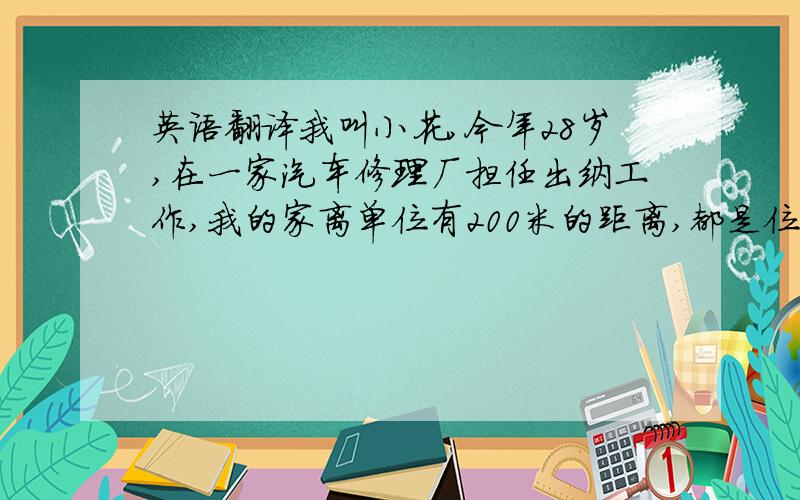 英语翻译我叫小花,今年28岁,在一家汽车修理厂担任出纳工作,我的家离单位有200米的距离,都是位于北京市密云县城区.我家有个小宝宝,今年两岁了,经常说一些让我们捧腹大笑的话,做些奇怪的