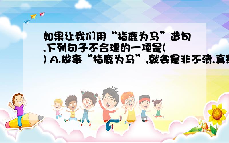 如果让我们用“指鹿为马”造句,下列句子不合理的一项是( ) A.做事“指鹿为马”,就会是非不清,真是不应