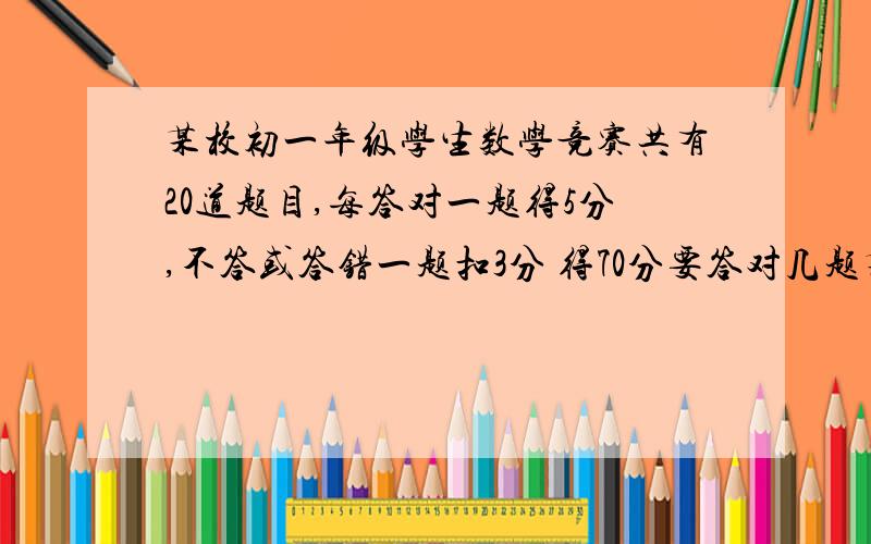 某校初一年级学生数学竞赛共有20道题目,每答对一题得5分,不答或答错一题扣3分 得70分要答对几题某校7年级学生数学竞赛共有二十道题目,每答对一题得五分,不答或答错扣1分.得70分要打对多