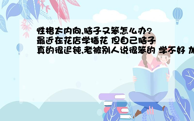 性格太内向,脑子又笨怎么办?最近在花店学插花 但自己脑子真的很迟钝,老被别人说很笨的 学不好 加上性格又内向 不善跟别人交谈 遇到问题想问的时候总是开不了口就憋在心里了 我该怎么