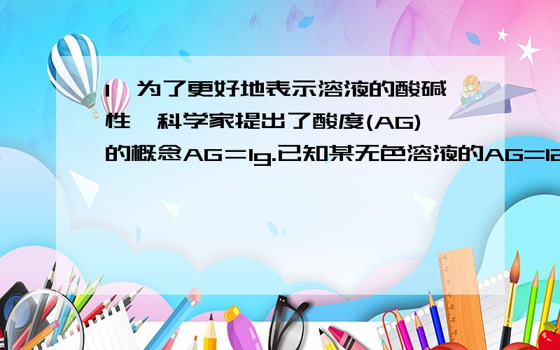 1、为了更好地表示溶液的酸碱性,科学家提出了酸度(AG)的概念AG＝lg.已知某无色溶液的AG=12,则在此溶液中能大量共存的离子组是（ ）A．Na+、AlO2－、K+、NO3－ B．MnO4－、K+、SO42－、Na+C．NH4+、N