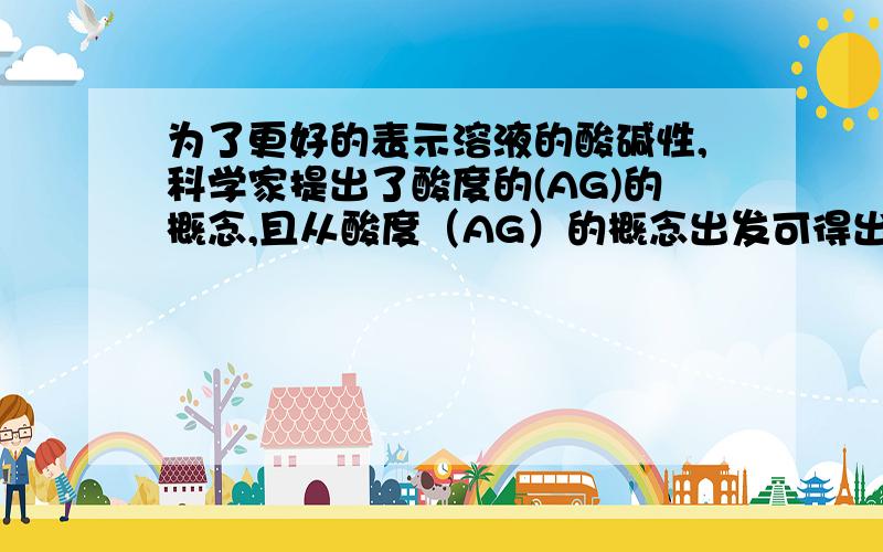 为了更好的表示溶液的酸碱性,科学家提出了酸度的(AG)的概念,且从酸度（AG）的概念出发可得出结论：酸性溶液液的AG>0,中性溶液AG=0,碱性溶液AG0,溶液PH7溶液,AG