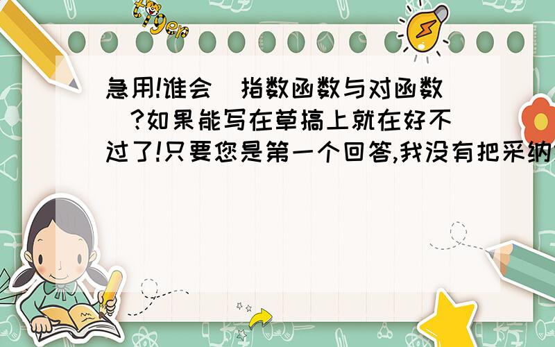 急用!谁会（指数函数与对函数）?如果能写在草搞上就在好不过了!只要您是第一个回答,我没有把采纳给别人,我都会采纳的,但是您也要认真一点哦!