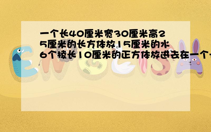 一个长40厘米宽30厘米高25厘米的长方体放15厘米的水6个棱长10厘米的正方体放进去在一个长40厘米,宽30厘米,高25厘米的长方体内放15厘米深的水,吧6个棱长为10厘米的小正方体没在水中,这时水