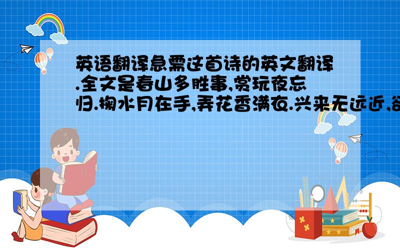 英语翻译急需这首诗的英文翻译.全文是春山多胜事,赏玩夜忘归.掬水月在手,弄花香满衣.兴来无远近,欲去惜芳菲.南望鸣钟处,楼台深翠微.