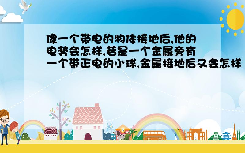 像一个带电的物体接地后,他的电势会怎样,若是一个金属旁有一个带正电的小球,金属接地后又会怎样