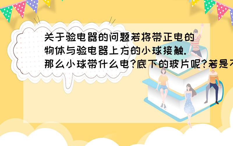 关于验电器的问题若将带正电的物体与验电器上方的小球接触.那么小球带什么电?底下的玻片呢?若是不接触只是靠近又分别带什么电?