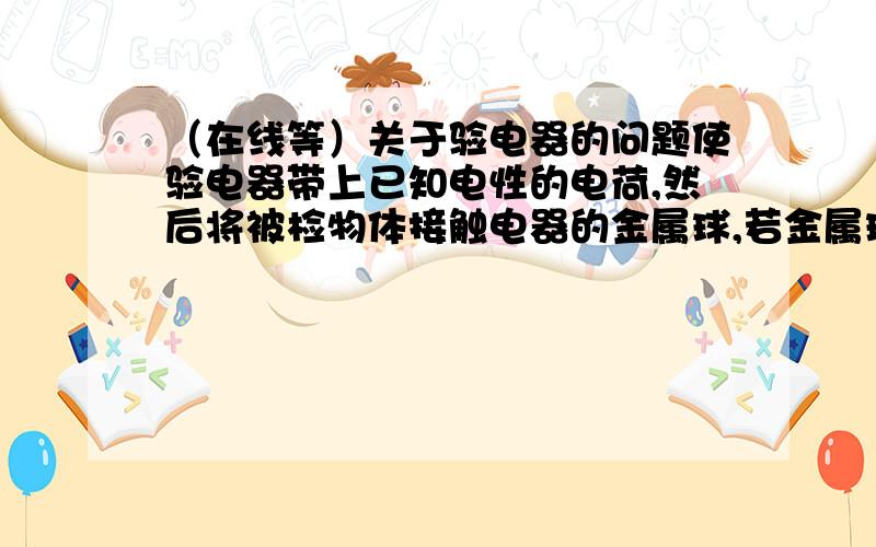 （在线等）关于验电器的问题使验电器带上已知电性的电荷,然后将被检物体接触电器的金属球,若金属球下的金属箔片闭合或先合后开,则说明被检物体与验电器带异种电荷.1.为什么会出现“