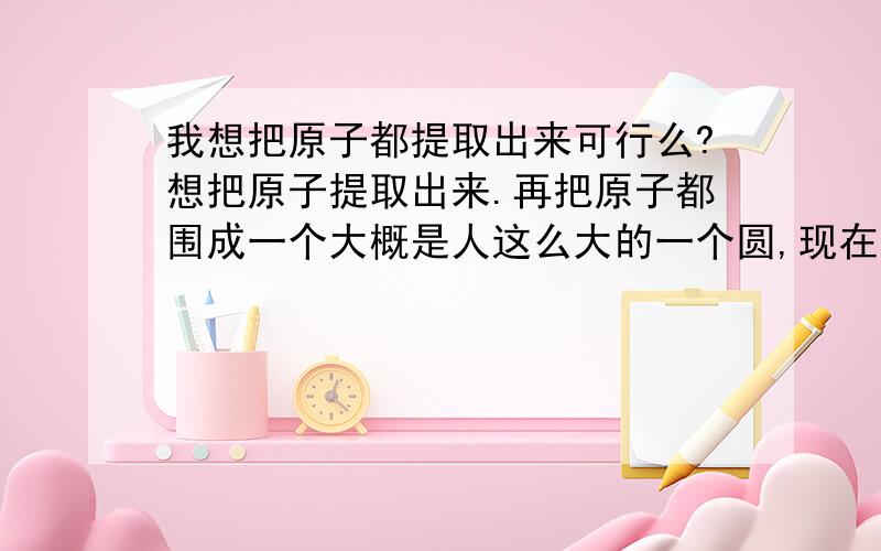 我想把原子都提取出来可行么?想把原子提取出来.再把原子都围成一个大概是人这么大的一个圆,现在的科技是可行的么、