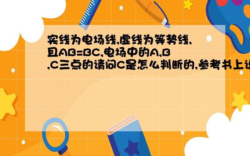 实线为电场线,虚线为等势线,且AB=BC,电场中的A,B,C三点的请问C是怎么判断的,参考书上说：沿电场线方向,移动相等距离,电场线越密集,电场力做功越多.为什么?谢谢我还有一个疑问：按照 相邻