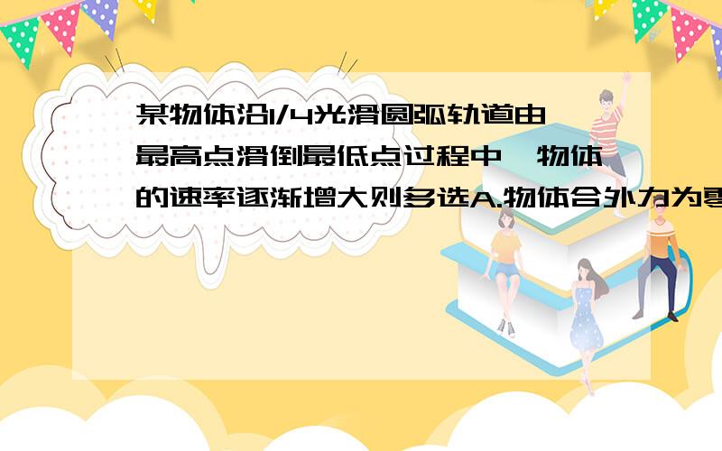 某物体沿1/4光滑圆弧轨道由最高点滑倒最低点过程中,物体的速率逐渐增大则多选A.物体合外力为零B 物体合外力大小不变,方向始终指向圆心C 物体合外力就是向心力D 物体的合外力始终与其运