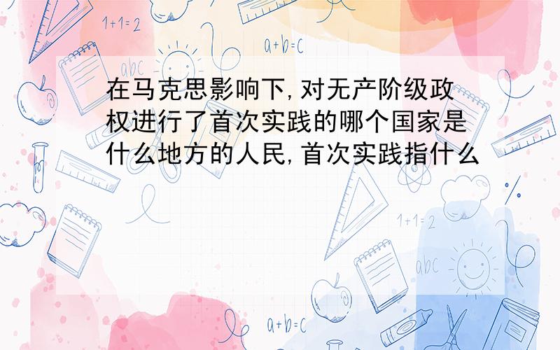 在马克思影响下,对无产阶级政权进行了首次实践的哪个国家是什么地方的人民,首次实践指什么