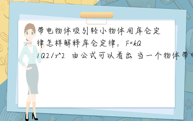 带电物体吸引轻小物体用库仑定律怎样解释库仑定律：F=kQ1Q2/r^2  由公式可以看出 当一个物体带电,一个物体不带电时,  F=0 所以带电物体与轻小物体之间只有万有引力作用 我们老师是这么说