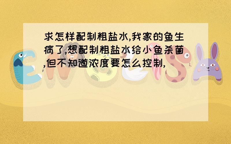 求怎样配制粗盐水,我家的鱼生病了,想配制粗盐水给小鱼杀菌,但不知道浓度要怎么控制,