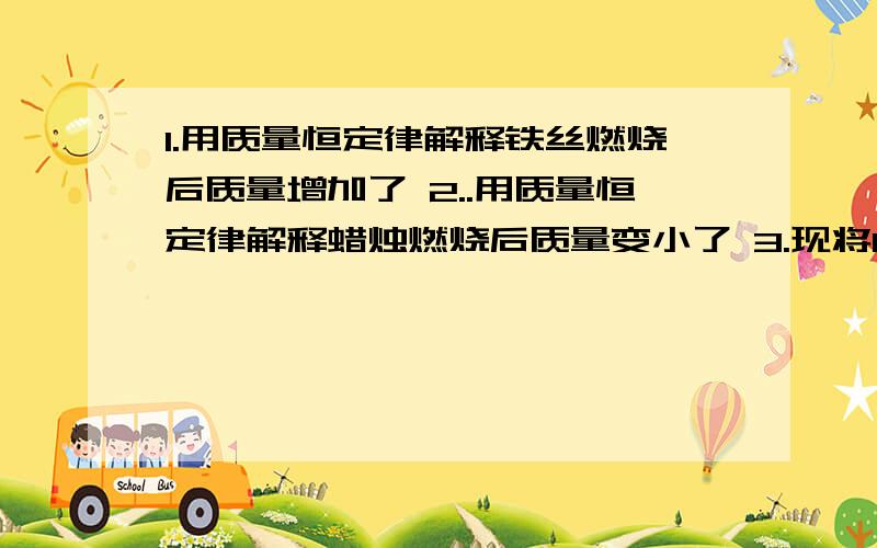 1.用质量恒定律解释铁丝燃烧后质量增加了 2..用质量恒定律解释蜡烛燃烧后质量变小了 3.现将1.6g物质完全燃烧后,生成二氧化碳质量为4.4g,生成的水的质量为3.6g,通过计算说明该有机物中还有