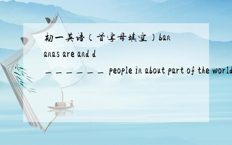 初一英语（首字母填空）bananas are and d______ people in about part of the world like them very much.bananas have most of the things people n______ to eat for health.they are grown whenevery the weather is h_______ or wet.第一句：banana