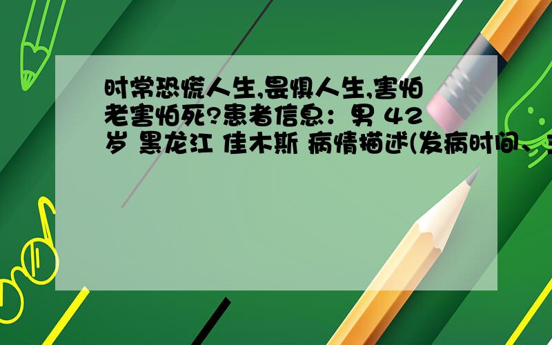 时常恐慌人生,畏惧人生,害怕老害怕死?患者信息：男 42岁 黑龙江 佳木斯 病情描述(发病时间、主要症状等)：42岁,生活条件吃穿不愁,时常恐慌人生,畏惧人生,觉得快到半百的年龄,害怕老害怕