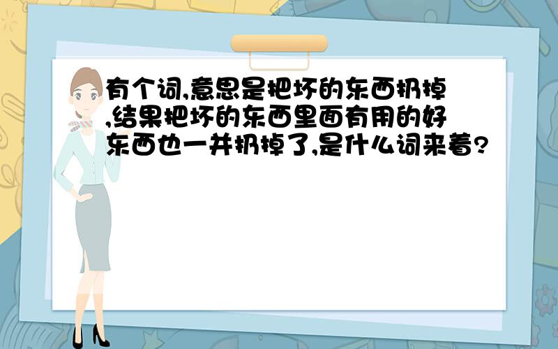 有个词,意思是把坏的东西扔掉,结果把坏的东西里面有用的好东西也一并扔掉了,是什么词来着?