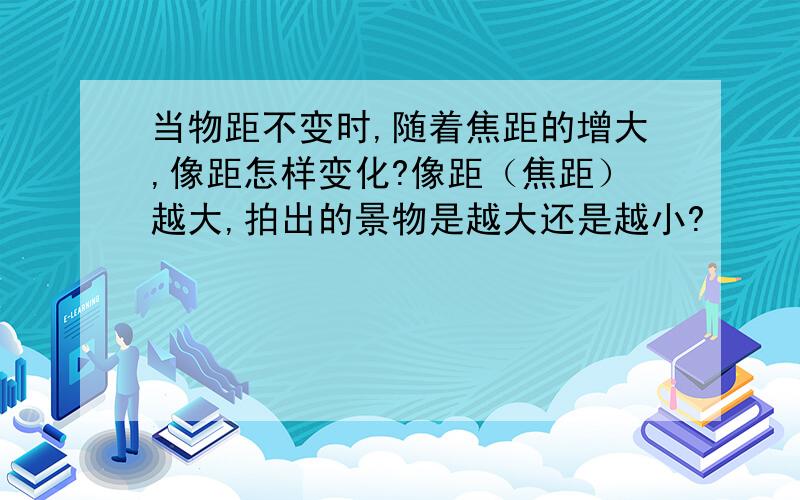 当物距不变时,随着焦距的增大,像距怎样变化?像距（焦距）越大,拍出的景物是越大还是越小?