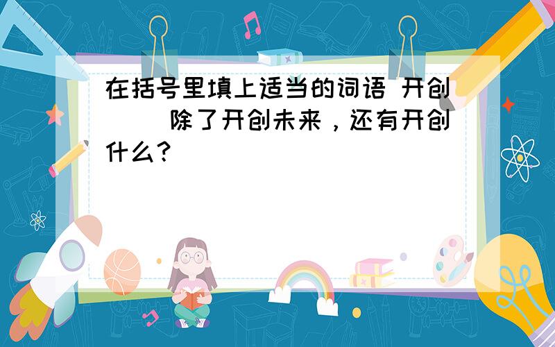 在括号里填上适当的词语 开创（） 除了开创未来，还有开创什么？