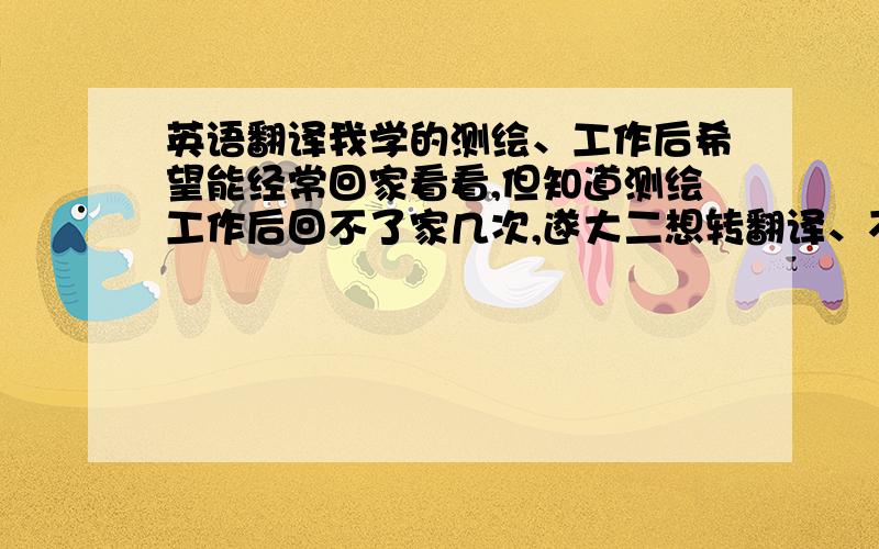 英语翻译我学的测绘、工作后希望能经常回家看看,但知道测绘工作后回不了家几次,遂大二想转翻译、不知道可行不,谢了（我把一半财产拿出寻元老啊）