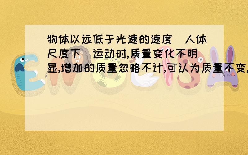 物体以远低于光速的速度（人体尺度下）运动时,质量变化不明显,增加的质量忽略不计,可认为质量不变,以物体以远低于光速的速度运动时,质量变化不明显,增加的质量忽略不计,可认为质量不