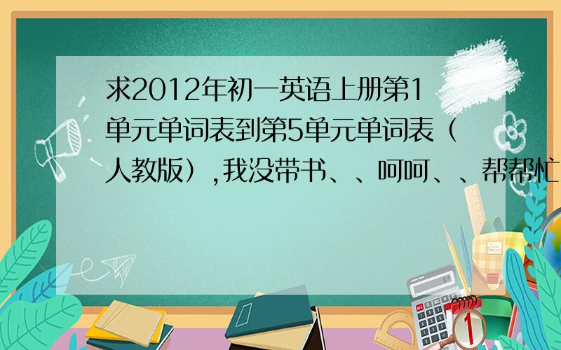 求2012年初一英语上册第1单元单词表到第5单元单词表（人教版）,我没带书、、呵呵、、帮帮忙】】谢谢