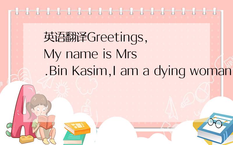 英语翻译Greetings,My name is Mrs.Bin Kasim,I am a dying woman who had decided to donate what I have to the Charities.I am 49 years old and was diagnosed for cancer about two years ago,immediately after the death of my husband.I have been touched