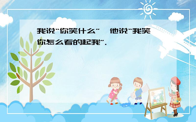 我说“你笑什么”,他说“我笑你怎么看的起我”.