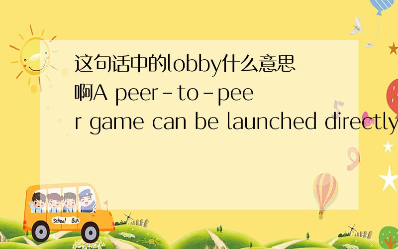 这句话中的lobby什么意思啊A peer-to-peer game can be launched directly by the user, or lobby-launched by a lobby client application that resides on the user's computer. This documentation will assume that the game is lobbyable, and can commu