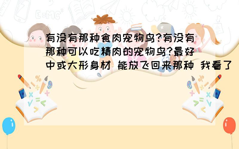 有没有那种食肉宠物鸟?有没有那种可以吃精肉的宠物鸟?最好中或大形身材 能放飞回来那种 我看了 猫头鹰和隼都犯法,介绍鹦鹉的不用说了 呵呵 我就喜欢吃肉的…是吃肉的鸟,不是我要吃的