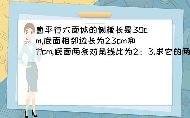 直平行六面体的侧棱长是30cm,底面相邻边长为23cm和11cm,底面两条对角线比为2：3,求它的两个对角面的面