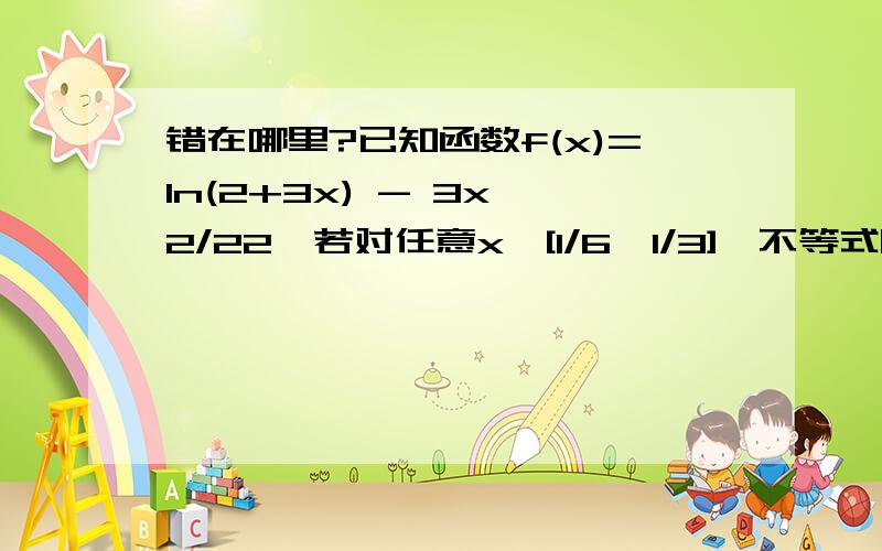 错在哪里?已知函数f(x)=ln(2+3x) - 3x^2/22、若对任意x∈[1/6,1/3],不等式|a - lnx|+ln[f'(x) + 3x] > 0成立,求实数a的取值范围(2) 由|a-lnx|+ln[f´(x)+3x]>0得| a-lnx |+ln[3/(2+3x)]>0,∵x∈[1/6,1/3],∴ln[3/(2+3x)]≥0,| a-