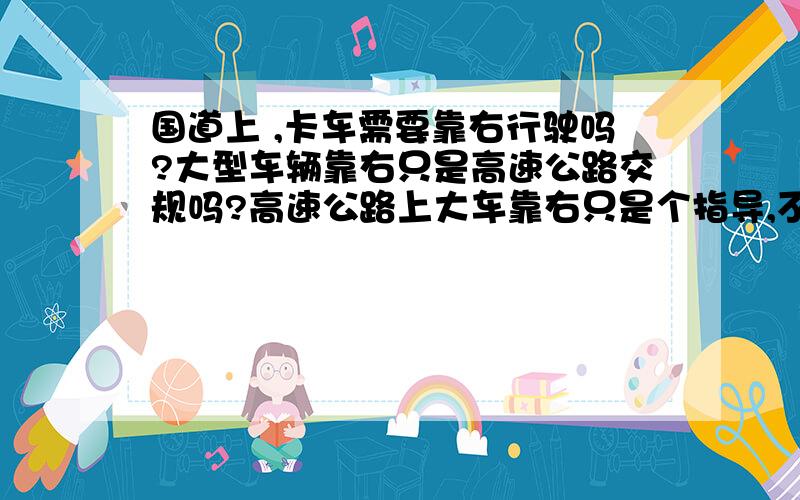 国道上 ,卡车需要靠右行驶吗?大型车辆靠右只是高速公路交规吗?高速公路上大车靠右只是个指导,不是硬性规定吗?不靠右也不罚款的是吧?几个网友都是根据自己常识和经验回答的.我想问问