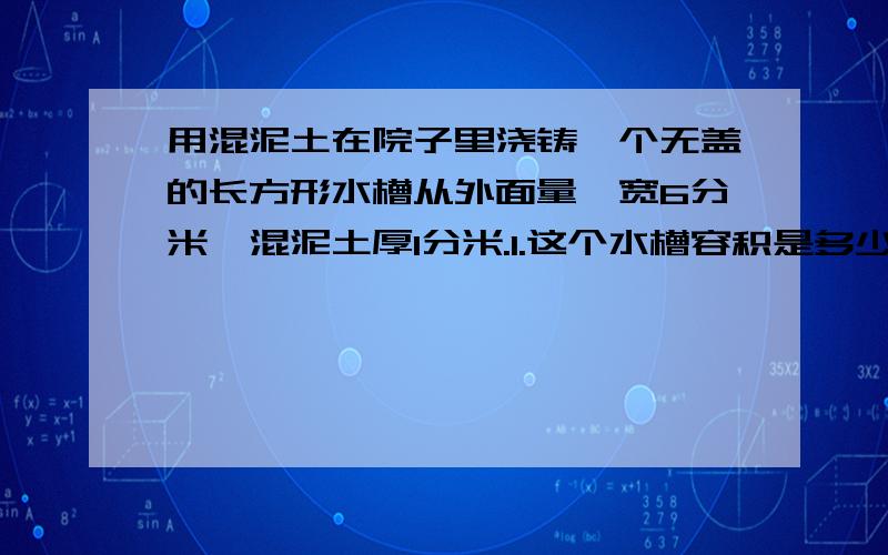 用混泥土在院子里浇铸一个无盖的长方形水槽从外面量,宽6分米,混泥土厚1分米.1.这个水槽容积是多少升?2.浇铸这样一个水槽需混泥土多少?3.给水槽外表贴上边长1dm的正方形瓷砖,共需多少块